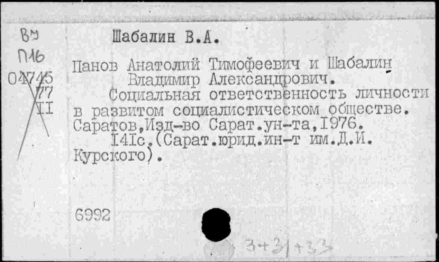 ﻿Шабалин В.А.
Панов Анатолий Тимофеевич и Шабалин Владимир Александрович.
Социальная ответственность личности в развитом социалистическом обществе. Саратов,Изд-во Сарат.ун-та,1976.
141с.(Сарат.юрид.ин-т им.Д.И. Курского).
6992